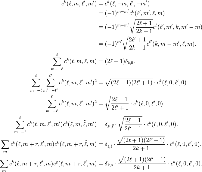 \begin{align}
c^k(\ell,m,\ell',m') &= c^k(\ell,-m,\ell',-m')\\
&=(-1)^{m-m'}c^k(\ell',m',\ell,m)\\
&=(-1)^{m-m'}\sqrt{\frac{2\ell+1}{2k+1}}c^\ell(\ell',m',k,m'-m)\\
& = (-1)^{m'}\sqrt{\frac{2\ell'+1}{2k+1}}c^{\ell'}(k,m-m',\ell,m).\\
\sum_{m=-\ell}^{\ell} c^k(\ell,m,\ell,m) &= (2\ell+1)\delta_{k,0}.\\
\sum_{m=-\ell}^\ell \sum_{m'=-\ell'}^{\ell'} c^k(\ell,m,\ell',m')^2 &= \sqrt{(2\ell+1)(2\ell'+1)}\cdot c^k(\ell,0,\ell',0).\\
\sum_{m=-\ell}^\ell c^k(\ell,m,\ell',m')^2 & = \sqrt{\frac{2\ell+1}{2\ell'+1}}\cdot c^k(\ell,0,\ell',0).\\
\sum_{m=-\ell}^\ell c^k(\ell,m,\ell',m')c^k(\ell,m,\tilde\ell,m') &= \delta_{\ell',\tilde\ell}\cdot\sqrt{\frac{2\ell+1}{2\ell'+1}}\cdot c^k(\ell,0,\ell',0).\\
\sum_m c^k(\ell,m+r,\ell',m) c^k(\ell,m+r,\tilde\ell,m) &= \delta_{\ell,\tilde\ell} \cdot \frac{\sqrt{(2\ell+1)(2\ell'+1)}}{2k+1}\cdot c^k(\ell,0,\ell',0).\\
\sum_m c^k(\ell,m+r,\ell',m)c^q(\ell,m+r,\ell',m) &= \delta_{k,q}\cdot\frac{\sqrt{(2\ell+1)(2\ell'+1)}}{2k+1}\cdot c^k(\ell,0,\ell',0).
\end{align}