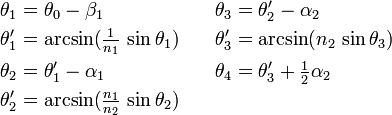 \begin{align}
\theta_1 &= \theta_0 - \beta_1 &\theta_3 &= \theta'_2 - \alpha_2 \\
\theta'_1 &= \arcsin (\tfrac{1}{n_1} \, \sin \theta_1) \quad &\theta'_3 &= \arcsin (n_2 \, \sin \theta_3) \\
\theta_2 &= \theta'_1 - \alpha_1 &\theta_4 &= \theta'_3 + \tfrac{1}{2} \alpha_2 \\
\theta'_2 &= \arcsin (\tfrac{n_1}{n_2} \, \sin \theta_2)
\end{align}