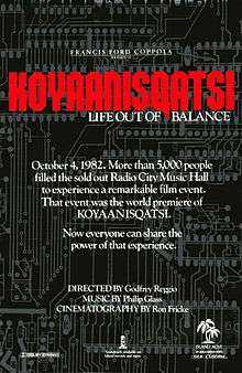 A black film poster, reading in small print at the top "FRANCIS FORD COPPOLA PRESENTS" with "KOYAANISQATSI" in large red text, subtitled below with "LIFE OUT OF BALANCE" The white text in the middle reads "October 4, 1982. More than 5,000 people filled out the sold out Radio City Music Hall to experience a remarkable film event. That event was the world premiere of KOYAANISQATSI. Now everyone can share the power of that experience." Below that text, reads "DIRECTED BY Godfrey Reggio, MUSIC BY Philip Glass, CINEMATOGRAPHY BY Ron Fricke". Various logos are at the bottom of the poster.